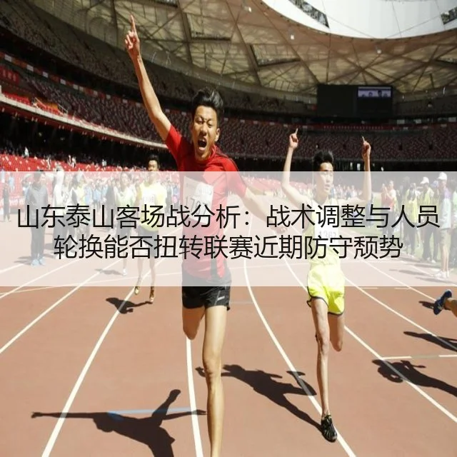 山东泰山客场战分析:战术调整与人员轮换能否扭转联赛近期防守颓势